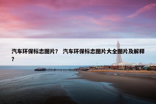 汽车环保标志图片？ 汽车环保标志图片大全图片及解释？