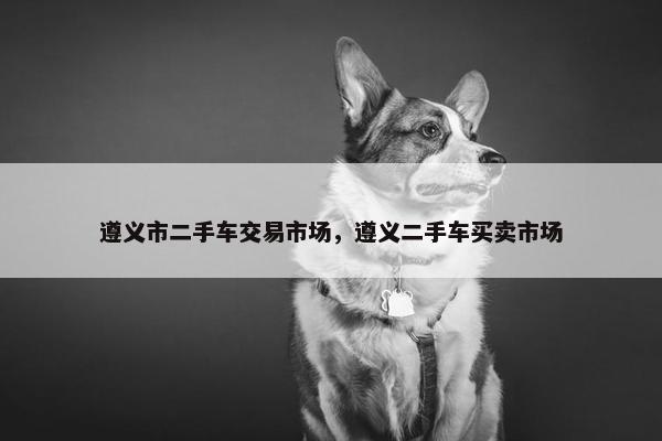 遵义市二手车交易市场，遵义二手车买卖市场