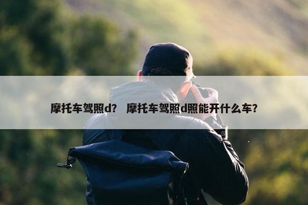 摩托车驾照d？ 摩托车驾照d照能开什么车？