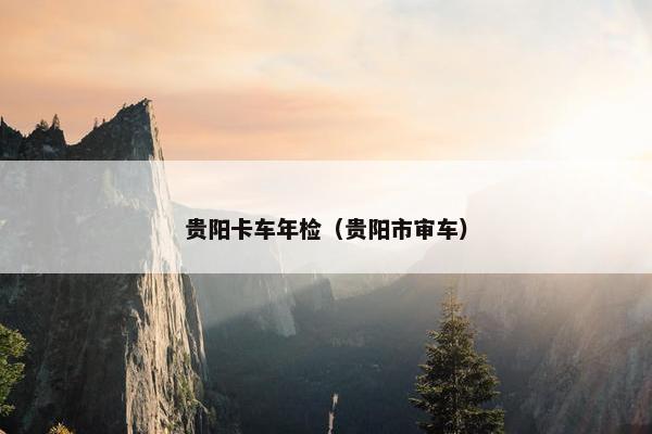 贵阳卡车年检（贵阳市审车）