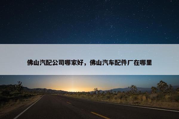 佛山汽配公司哪家好，佛山汽车配件厂在哪里