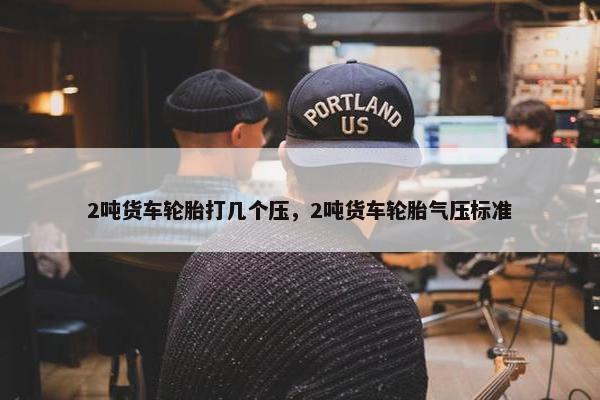 2吨货车轮胎打几个压，2吨货车轮胎气压标准