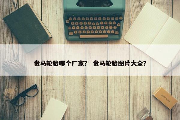 贵马轮胎哪个厂家？ 贵马轮胎图片大全？