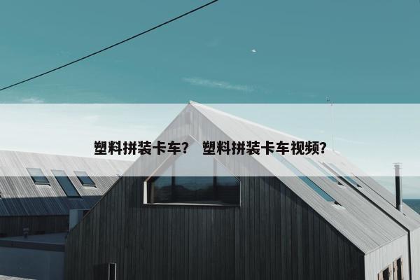 塑料拼装卡车？ 塑料拼装卡车视频？