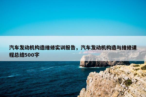 汽车发动机构造维修实训报告，汽车发动机构造与维修课程总结500字