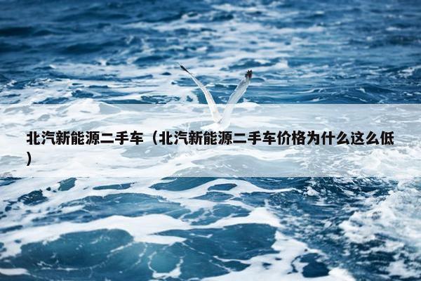 北汽新能源二手车（北汽新能源二手车价格为什么这么低）