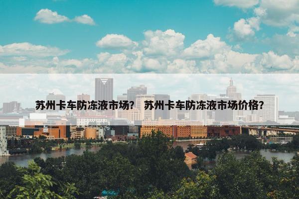 苏州卡车防冻液市场？ 苏州卡车防冻液市场价格？