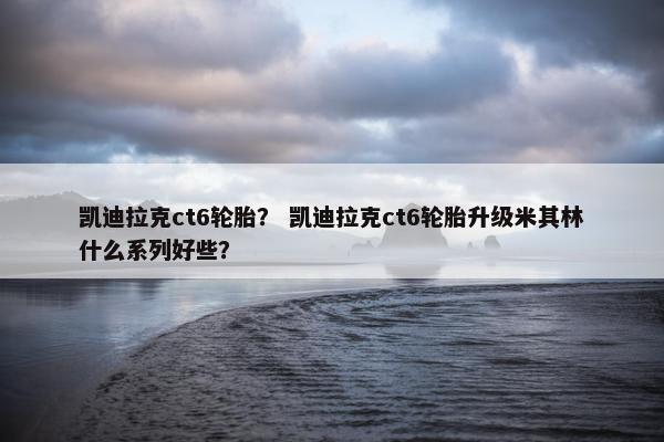 凯迪拉克ct6轮胎？ 凯迪拉克ct6轮胎升级米其林什么系列好些？