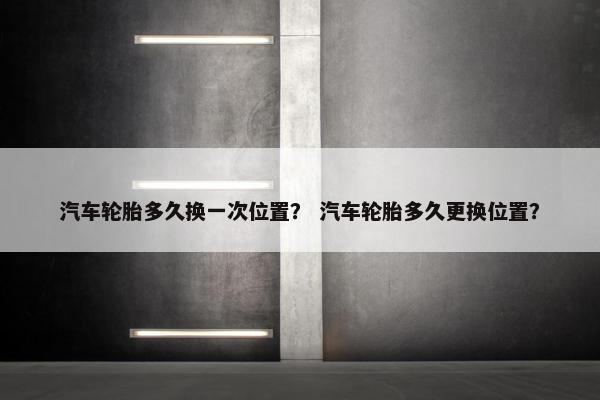 汽车轮胎多久换一次位置？ 汽车轮胎多久更换位置？