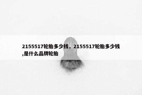 2155517轮胎多少钱，2155517轮胎多少钱,是什么品牌轮胎