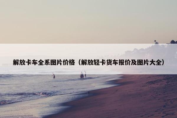 解放卡车全系图片价格（解放轻卡货车报价及图片大全）
