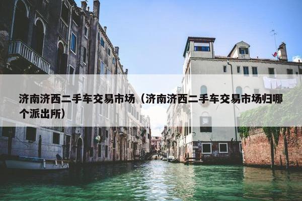 济南济西二手车交易市场（济南济西二手车交易市场归哪个派出所）