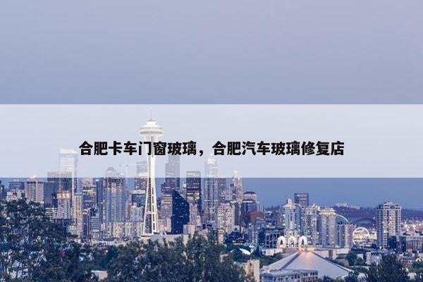 合肥卡车门窗玻璃，合肥汽车玻璃修复店