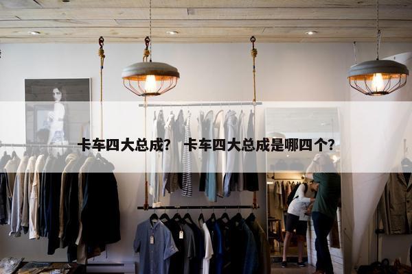 卡车四大总成？ 卡车四大总成是哪四个？