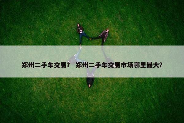 郑州二手车交易？ 郑州二手车交易市场哪里最大？