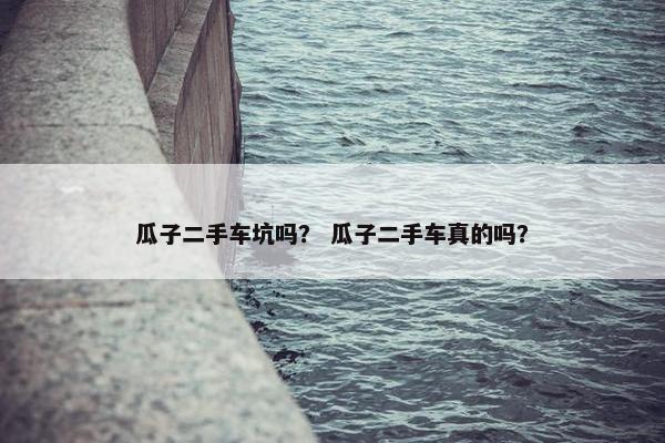 瓜子二手车坑吗？ 瓜子二手车真的吗？