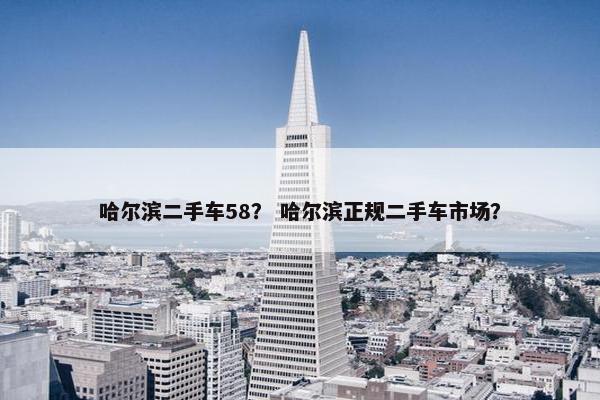 哈尔滨二手车58？ 哈尔滨正规二手车市场？