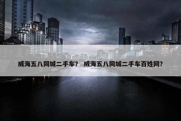 威海五八同城二手车？ 威海五八同城二手车百姓网？