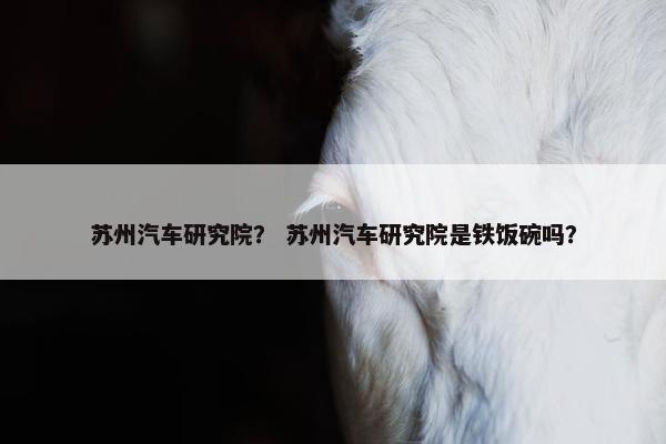 苏州汽车研究院？ 苏州汽车研究院是铁饭碗吗？