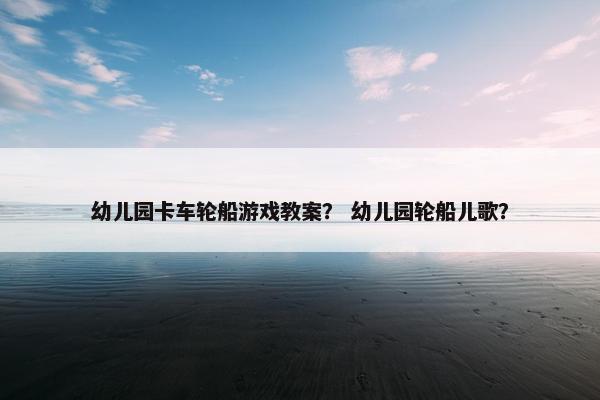 幼儿园卡车轮船游戏教案？ 幼儿园轮船儿歌？