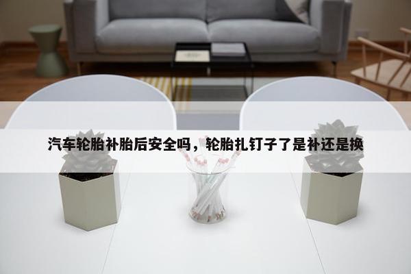 汽车轮胎补胎后安全吗，轮胎扎钉子了是补还是换