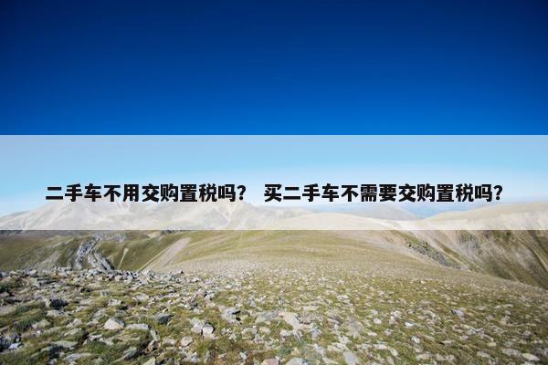 二手车不用交购置税吗？ 买二手车不需要交购置税吗？