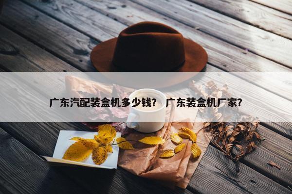 广东汽配装盒机多少钱？ 广东装盒机厂家？