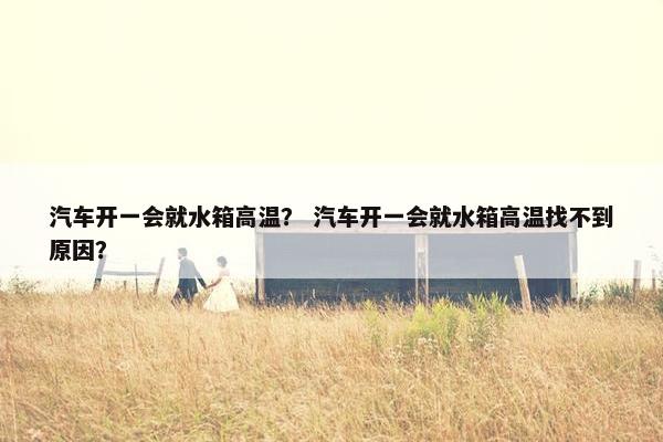 汽车开一会就水箱高温？ 汽车开一会就水箱高温找不到原因？