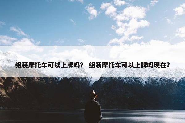 组装摩托车可以上牌吗？ 组装摩托车可以上牌吗现在？