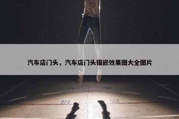汽车店门头，汽车店门头镶嵌效果图大全图片