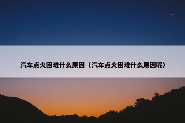 汽车点火困难什么原因（汽车点火困难什么原因呢）