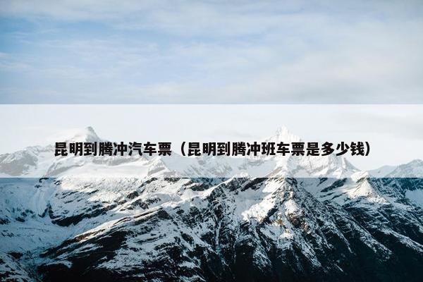 昆明到腾冲汽车票（昆明到腾冲班车票是多少钱）