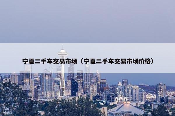 宁夏二手车交易市场（宁夏二手车交易市场价格）