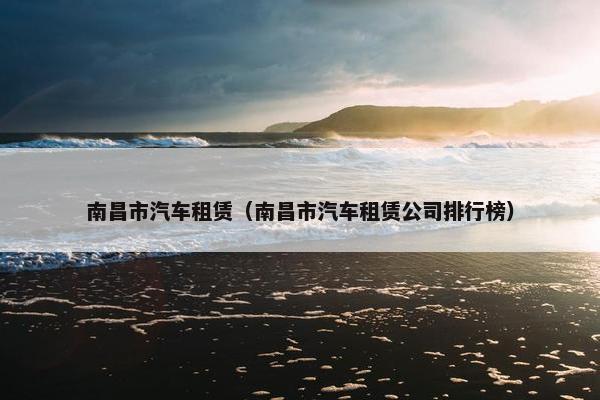 南昌市汽车租赁（南昌市汽车租赁公司排行榜）