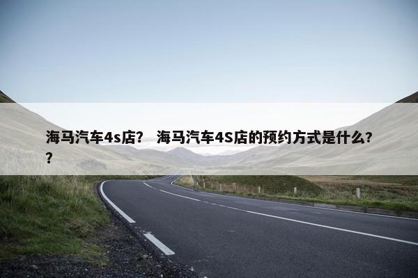 海马汽车4s店？ 海马汽车4S店的预约方式是什么?？