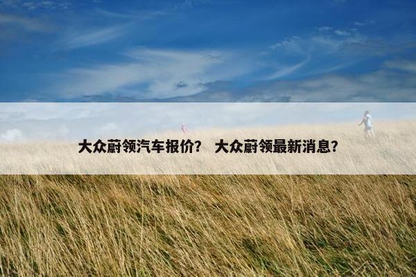 大众蔚领汽车报价？ 大众蔚领最新消息？