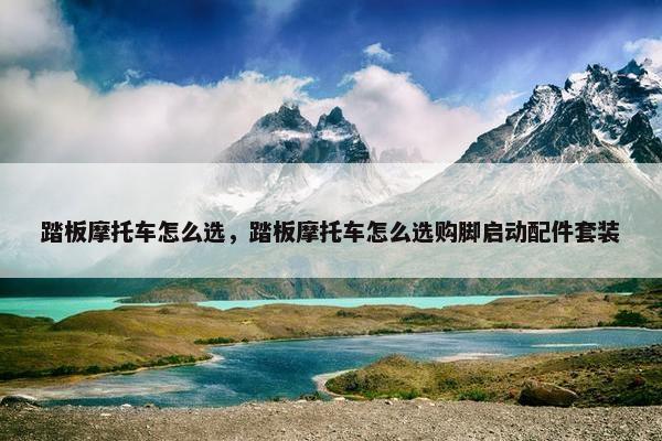 踏板摩托车怎么选，踏板摩托车怎么选购脚启动配件套装