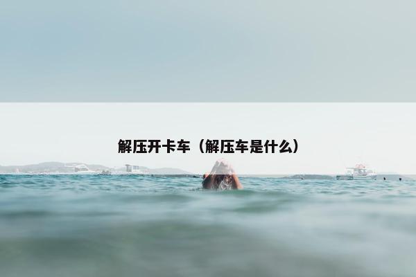 解压开卡车（解压车是什么）