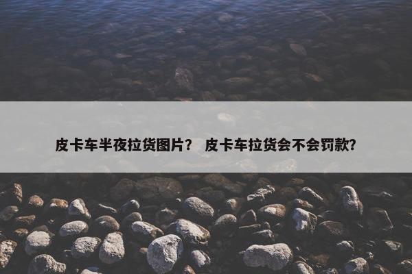 皮卡车半夜拉货图片？ 皮卡车拉货会不会罚款？