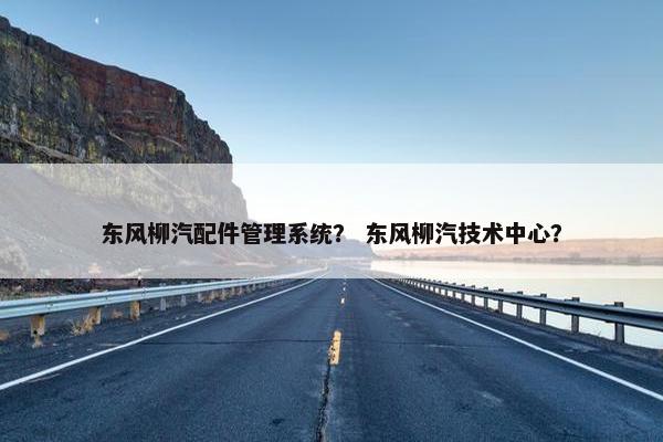东风柳汽配件管理系统？ 东风柳汽技术中心？