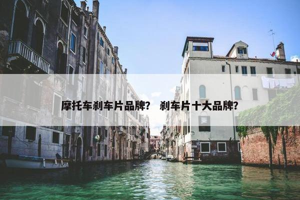 摩托车刹车片品牌？ 刹车片十大品牌？
