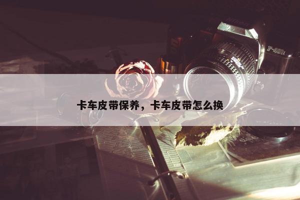 卡车皮带保养，卡车皮带怎么换