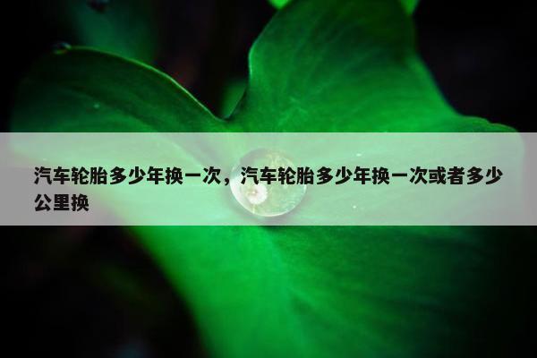 汽车轮胎多少年换一次，汽车轮胎多少年换一次或者多少公里换