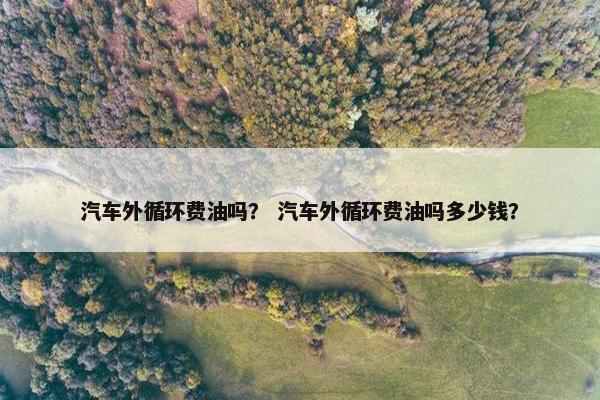 汽车外循环费油吗？ 汽车外循环费油吗多少钱？