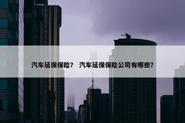 汽车延保保险？ 汽车延保保险公司有哪些？