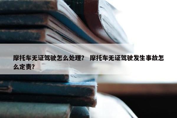 摩托车无证驾驶怎么处理？ 摩托车无证驾驶发生事故怎么定责？