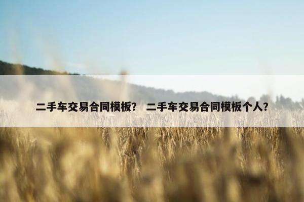 二手车交易合同模板？ 二手车交易合同模板个人？