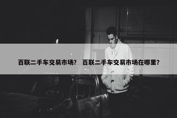 百联二手车交易市场？ 百联二手车交易市场在哪里？