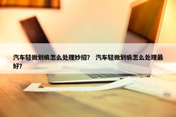 汽车轻微划痕怎么处理妙招？ 汽车轻微划痕怎么处理最好？