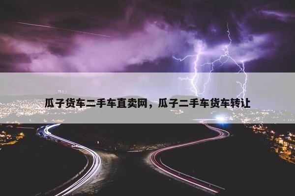 瓜子货车二手车直卖网，瓜子二手车货车转让